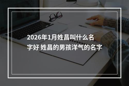 2026年1月姓昌叫什么名字好 姓昌的男孩洋气的名字