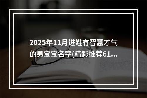 2025年11月进姓有智慧才气的男宝宝名字(精彩推荐614个)