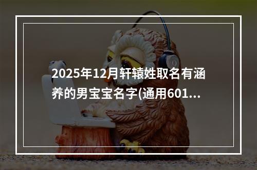 2025年12月轩辕姓取名有涵养的男宝宝名字(通用601个)