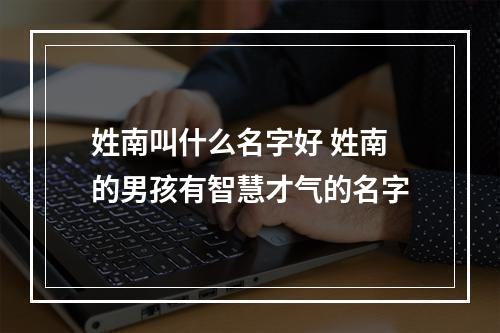 姓南叫什么名字好 姓南的男孩有智慧才气的名字