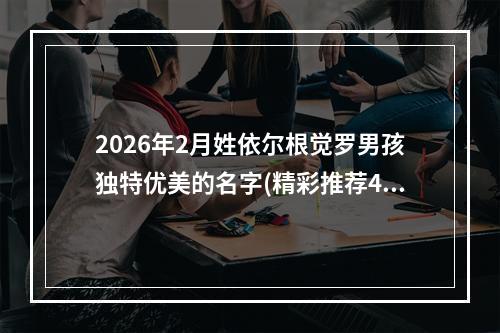 2026年2月姓依尔根觉罗男孩独特优美的名字(精彩推荐405个)