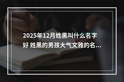 2025年12月姓黑叫什么名字好 姓黑的男孩大气文雅的名字