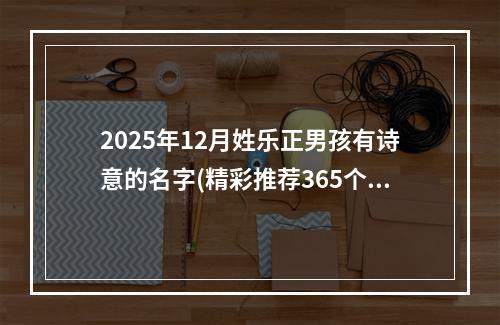 2025年12月姓乐正男孩有诗意的名字(精彩推荐365个)