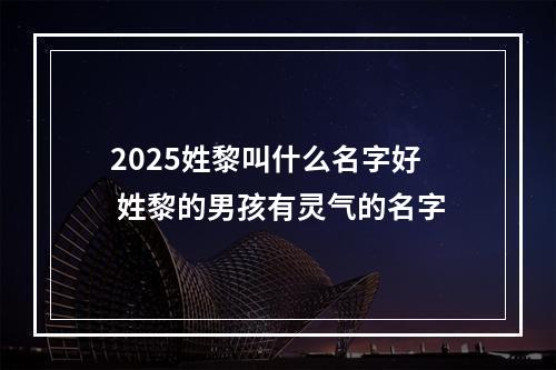 2025姓黎叫什么名字好 姓黎的男孩有灵气的名字