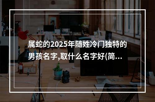 属蛇的2025年随姓冷门独特的男孩名字,取什么名字好(简单)