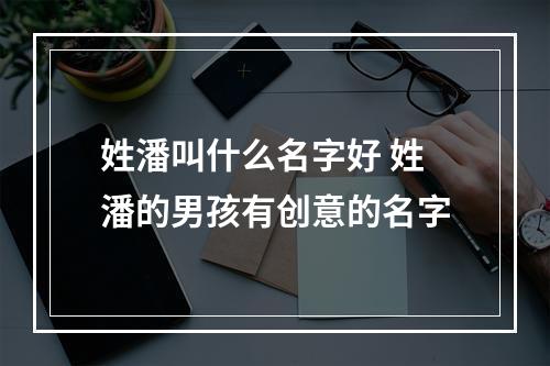 姓潘叫什么名字好 姓潘的男孩有创意的名字