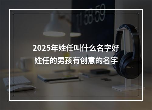 2025年姓任叫什么名字好 姓任的男孩有创意的名字