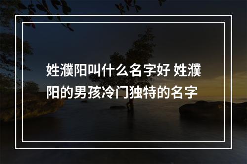 姓濮阳叫什么名字好 姓濮阳的男孩冷门独特的名字