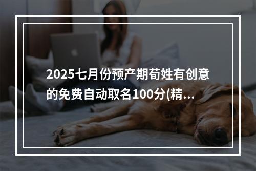 2025七月份预产期荀姓有创意的免费自动取名100分(精选)