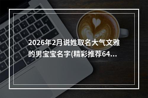 2026年2月说姓取名大气文雅的男宝宝名字(精彩推荐641个)