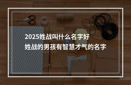 2025姓战叫什么名字好 姓战的男孩有智慧才气的名字