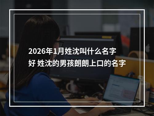 2026年1月姓沈叫什么名字好 姓沈的男孩朗朗上口的名字