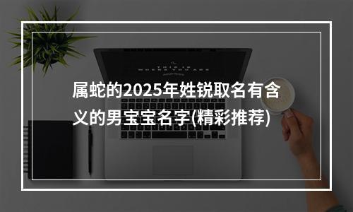 属蛇的2025年姓锐取名有含义的男宝宝名字(精彩推荐)