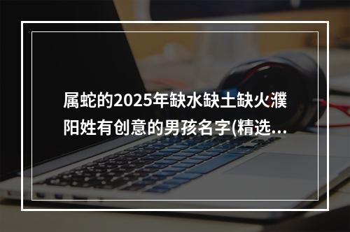 属蛇的2025年缺水缺土缺火濮阳姓有创意的男孩名字(精选)