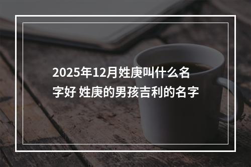 2025年12月姓庚叫什么名字好 姓庚的男孩吉利的名字