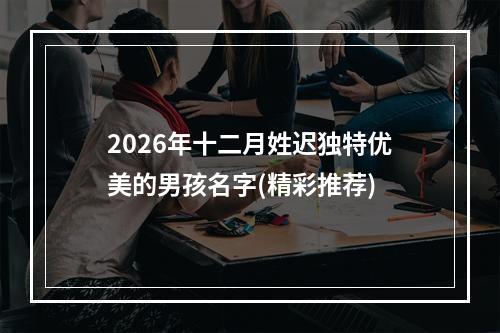 2026年十二月姓迟独特优美的男孩名字(精彩推荐)