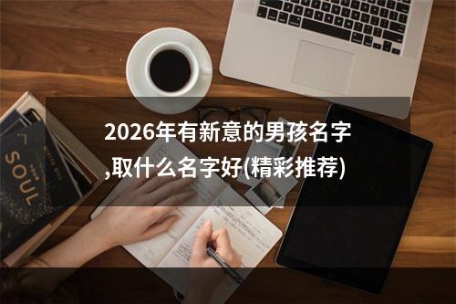 2026年有新意的男孩名字,取什么名字好(精彩推荐)