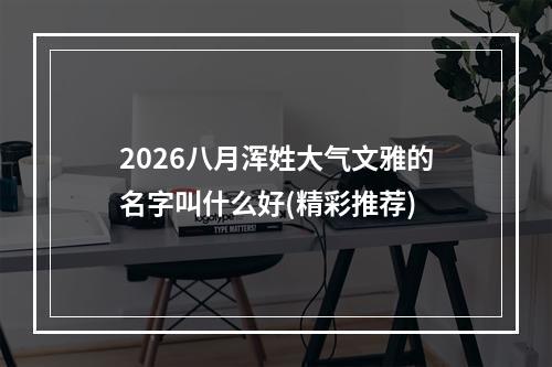 2026八月浑姓大气文雅的名字叫什么好(精彩推荐)