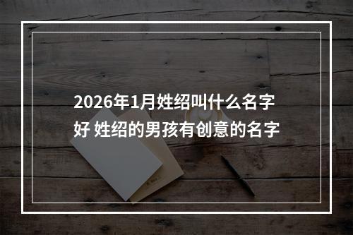 2026年1月姓绍叫什么名字好 姓绍的男孩有创意的名字