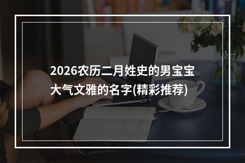 2026农历二月姓史的男宝宝大气文雅的名字(精彩推荐)
