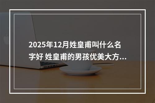 2025年12月姓皇甫叫什么名字好 姓皇甫的男孩优美大方的名字