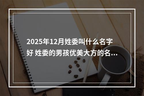 2025年12月姓委叫什么名字好 姓委的男孩优美大方的名字