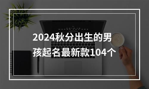 2024秋分出生的男孩起名最新款104个