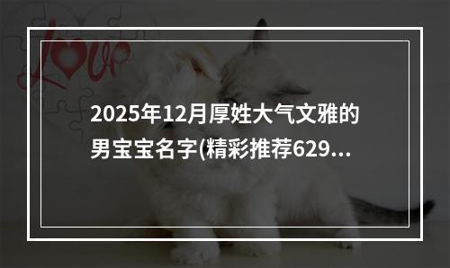 2025年12月厚姓大气文雅的男宝宝名字(精彩推荐629个)