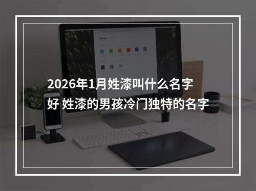 2026年1月姓漆叫什么名字好 姓漆的男孩冷门独特的名字