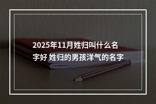 2025年11月姓归叫什么名字好 姓归的男孩洋气的名字