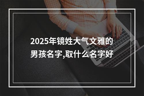 2025年镜姓大气文雅的男孩名字,取什么名字好