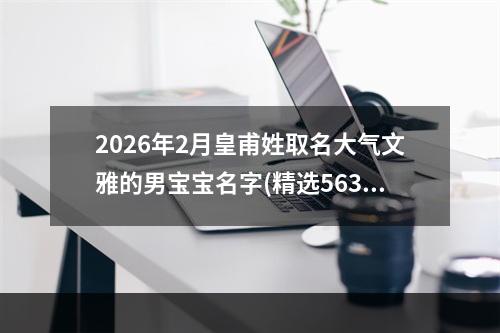 2026年2月皇甫姓取名大气文雅的男宝宝名字(精选563个)