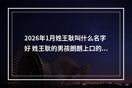2026年1月姓王耿叫什么名字好 姓王耿的男孩朗朗上口的名字