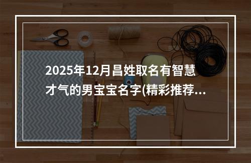 2025年12月昌姓取名有智慧才气的男宝宝名字(精彩推荐513个)