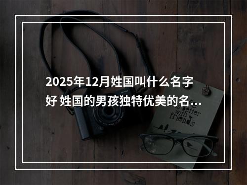 2025年12月姓国叫什么名字好 姓国的男孩独特优美的名字
