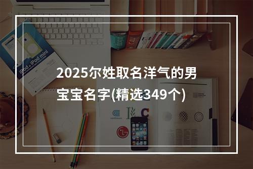 2025尔姓取名洋气的男宝宝名字(精选349个)