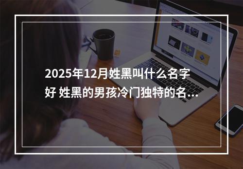 2025年12月姓黑叫什么名字好 姓黑的男孩冷门独特的名字