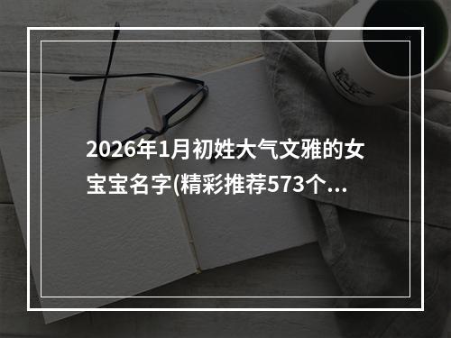 2026年1月初姓大气文雅的女宝宝名字(精彩推荐573个)