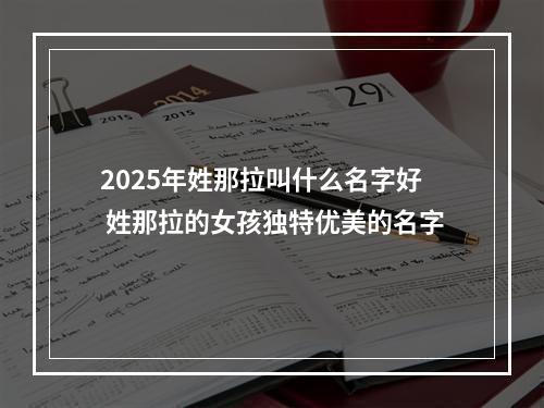 2025年姓那拉叫什么名字好 姓那拉的女孩独特优美的名字