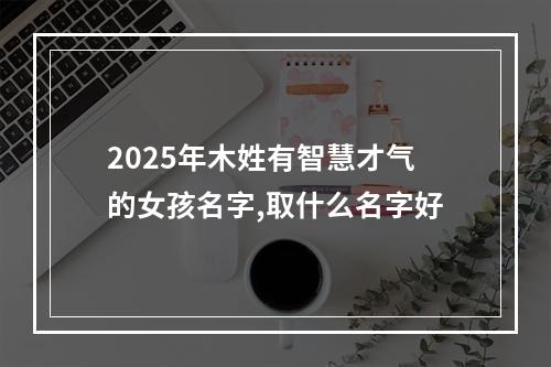2025年木姓有智慧才气的女孩名字,取什么名字好