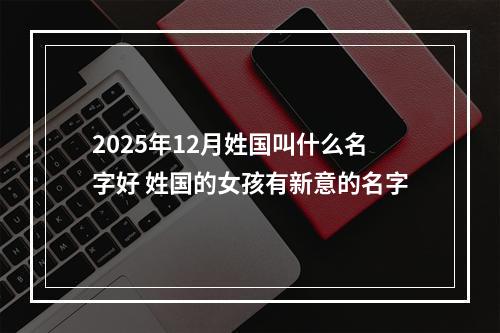 2025年12月姓国叫什么名字好 姓国的女孩有新意的名字