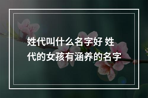 姓代叫什么名字好 姓代的女孩有涵养的名字