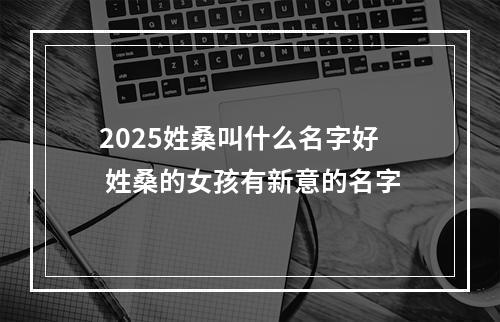 2025姓桑叫什么名字好 姓桑的女孩有新意的名字