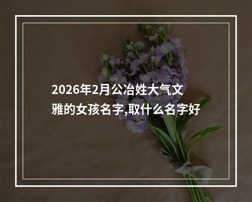 2026年2月公冶姓大气文雅的女孩名字,取什么名字好