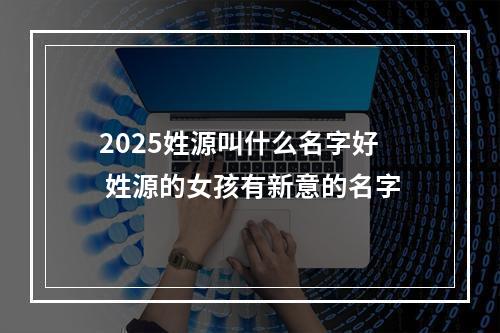 2025姓源叫什么名字好 姓源的女孩有新意的名字