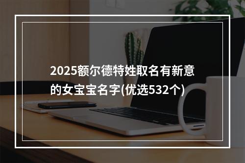 2025额尔德特姓取名有新意的女宝宝名字(优选532个)