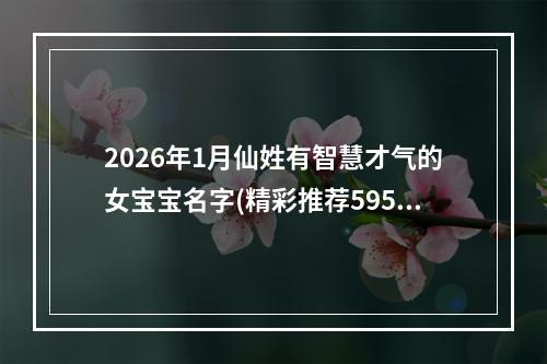 2026年1月仙姓有智慧才气的女宝宝名字(精彩推荐595个)