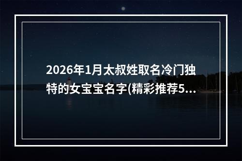 2026年1月太叔姓取名冷门独特的女宝宝名字(精彩推荐573个)
