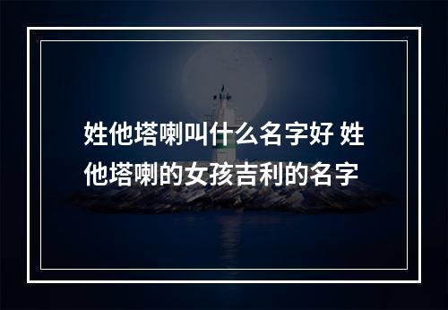 姓他塔喇叫什么名字好 姓他塔喇的女孩吉利的名字