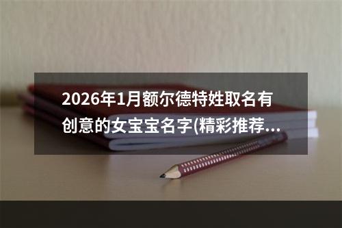 2026年1月额尔德特姓取名有创意的女宝宝名字(精彩推荐497个)